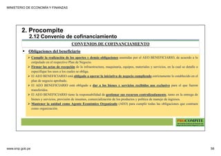 MINISTERIO DE ECONOMÍA Y FINANZAS
www.snip.gob.pe 58
PROCOMPITE
Herramienta poderosa de fomento del
Desarrollo Económico Regional y Local
CONVENIOS DE COFINANCIAMIENTO
2. Procompite
2.12 Convenio de cofinanciamiento
Obligaciones del beneficiario
Cumplir la realización de los aportes y demás obligaciones asumidas por el AEO BENEFICIARIO, de acuerdo a lo
estipulado en el respectivo Plan de Negocio.
Firmar las actas de recepción de la infraestructura, maquinaria, equipos, materiales y servicios, en la cual se detalle o
especifique los usos a los cuales se obliga.
El AEO BENEFICIARIO está obligado a operar la iniciativa de negocio cumpliendo estrictamente lo establecido en el
plan de negocio aprobado.
El AEO BENEFICIARIO está obligado a dar a los bienes y servicios recibidos uso exclusivo para el que fueron
transferidos.
El AEO BENEFICIARIO tiene la responsabilidad de gestionar sus recursos centralizadamente, tanto en la entrega de
bienes y servicios, provisión de insumos, comercialización de los productos y política de manejo de ingresos.
Mantener la unidad como Agente Económico Organizado (AEO) para cumplir todas las obligaciones que contraen
como organización.
 