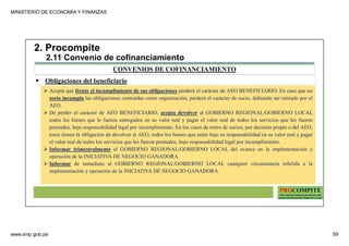 MINISTERIO DE ECONOMÍA Y FINANZAS
www.snip.gob.pe 59
PROCOMPITE
Herramienta poderosa de fomento del
Desarrollo Económico Regional y Local
CONVENIOS DE COFINANCIAMIENTO
2. Procompite
2.11 Convenio de cofinanciamiento
Obligaciones del beneficiario
Acepta que frente el incumplimiento de sus obligaciones perderá el carácter de AEO BENEFICIARIO. En caso que un
socio incumpla las obligaciones contraídas como organización, perderá el carácter de socio, debiendo ser retirado por el
AEO.
De perder el carácter de AEO BENEFICIARIO, acepta devolver al GOBIERNO REGIONAL/GOBIERNO LOCAL
todos los bienes que le fueron entregados en su valor real y pagar el valor real de todos los servicios que les fueron
prestados, bajo responsabilidad legal por incumplimiento. En los casos de retiro de socios, por decisión propia o del AEO,
éstos tienen la obligación de devolver al AEO, todos los bienes que están bajo su responsabilidad en su valor real y pagar
el valor real de todos los servicios que les fueron prestados, bajo responsabilidad legal por incumplimiento.
Informar trimestralmente al GOBIERNO REGIONAL/GOBIERNO LOCAL del avance en la implementación y
operación de la INICIATIVA DE NEGOCIO GANADORA.
Informar de inmediato al GOBIERNO REGIONAL/GOBIERNO LOCAL cualquier circunstancia referida a la
implementación y operación de la INICIATIVA DE NEGOCIO GANADORA.
 