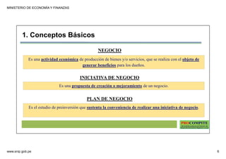MINISTERIO DE ECONOMÍA Y FINANZAS
www.snip.gob.pe 6
PROCOMPITE
Herramienta poderosa de fomento del
Desarrollo Económico Regional y Local
1. Conceptos Básicos
NEGOCIO
Es una actividad económica de producción de bienes y/o servicios, que se realiza con el objeto de
generar beneficios para los dueños.
INICIATIVA DE NEGOCIO
Es una propuesta de creación o mejoramiento de un negocio.
PLAN DE NEGOCIO
Es el estudio de preinversión que sustenta la conveniencia de realizar una iniciativa de negocio.
 
