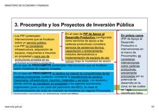 MINISTERIO DE ECONOMÍA Y FINANZAS
www.snip.gob.pe 63
PROCOMPITE
Herramienta poderosa de fomento del
Desarrollo Económico Regional y Local
3. Procompite y los Proyectos de Inversión Pública
- Los PIP contemplan
intervenciones que se focalizan
sobre un servicio público.
- Los PIP no consideran
infraestructura, adquisición de
equipos, maquinarias e insumos
en propiedad y para uso de
productores privados en su
actividad económica especifica.
En el caso de PIP de Apoyo al
Desarrollo Productivo (configurada
como servicios de apoyo a las
cadenas productivas) considera
servicios de asistencia técnica,
capacitación o entrenamiento,
módulos demostrativos e
implementación de equipos de uso
común (bajo la modalidad de sesión
en uso).
En el caso del PROCOMPITE el objetivo es mejorar la competitividad de las
cadenas productivas, pudiendo considerar la transferencia de equipos,
maquinaria, infraestructura, insumos, materiales y servicios. Los equipos y
demás activos se transfieren en propiedad a los agentes económicos
organizados (pasa a ser parte del patrimonio del AEO), en base al
cofinanciamiento del costo de inversión de iniciativas de negocio Procompite
declaradas ganadoras en procesos concursables.
En ambos casos
(PIP de Apoyo al
Desarrollo
Productivo e
intervenciones en
el marco de
Procompite), se
consideran
intervenciones
sobre cadenas
productivas,
previamente
priorizadas por su
potencial de
desarrollo en la
zona; en las cuales
se haya
identificado fallas
En el caso de PROCOMPITE contemplan intervenciones que se focalizan
sobre iniciativas de negocio privadas.
 
