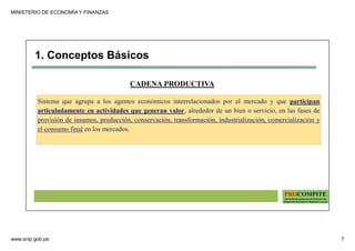 MINISTERIO DE ECONOMÍA Y FINANZAS
www.snip.gob.pe 7
PROCOMPITE
Herramienta poderosa de fomento del
Desarrollo Económico Regional y Local
CADENA PRODUCTIVA
Sistema que agrupa a los agentes económicos interrelacionados por el mercado y que participan
articuladamente en actividades que generan valor, alrededor de un bien o servicio, en las fases de
provisión de insumos, producción, conservación, transformación, industrialización, comercialización y
el consumo final en los mercados.
1. Conceptos Básicos
 