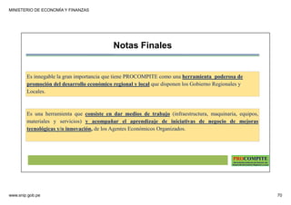 MINISTERIO DE ECONOMÍA Y FINANZAS
www.snip.gob.pe 70
PROCOMPITE
Herramienta poderosa de fomento del
Desarrollo Económico Regional y Local
Notas Finales
Es innegable la gran importancia que tiene PROCOMPITE como una herramienta poderosa de
promoción del desarrollo económico regional y local que disponen los Gobierno Regionales y
Locales.
Es una herramienta que consiste en dar medios de trabajo (infraestructura, maquinaria, equipos,
materiales y servicios) y acompañar el aprendizaje de iniciativas de negocio de mejoras
tecnológicas y/o innovación, de los Agentes Económicos Organizados.
 