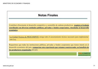 MINISTERIO DE ECONOMÍA Y FINANZAS
www.snip.gob.pe 71
PROCOMPITE
Herramienta poderosa de fomento del
Desarrollo Económico Regional y Local
La Unidad Técnica de PROCOMPITE otorga todo el asesoramiento técnico necesario para implementar
esta Ley.
Notas Finales
Requerimos que todas las instituciones públicas, privadas y fondos cooperantes que tienen interés en el
desarrollo económico del país, compartan esta experiencia que estamos construyendo, en beneficio de
los productores organizados del país.
Contribuir eficazmente al desarrollo competitivo y sostenible de cadenas productivas requiere el trabajo
coordinado con diversas entidades públicas, privadas y fondos cooperantes, vinculadas al desarrollo
económico.
 