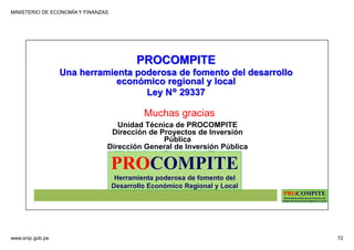 MINISTERIO DE ECONOMÍA Y FINANZAS
www.snip.gob.pe 72
PROCOMPITE
Herramienta poderosa de fomento del
Desarrollo Económico Regional y Local
Unidad Técnica de PROCOMPITE
Dirección de Proyectos de Inversión
Pública
Dirección General de Inversión Pública
Ministerio de Economía y Finanzas
Muchas gracias
PROCOMPITE
Una herramienta poderosa de fomento del desarrollo
económico regional y local
Ley N° 29337
PROCOMPITE
Herramienta poderosa de fomento del
Desarrollo Económico Regional y Local
 
