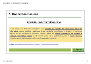 MINISTERIO DE ECONOMÍA Y FINANZAS
www.snip.gob.pe 9
PROCOMPITE
Herramienta poderosa de fomento del
Desarrollo Económico Regional y Local
DESARROLLO ECONOMICO LOCAL
1. Conceptos Básicos
Es un proceso de desarrollo participativo que fomenta los acuerdos de colaboración entre los
principales actores públicos y privados de un territorio, posibilitando el diseño y la puesta en
práctica de una estrategia de desarrollo común a partir del aprovechamiento de los recursos y
ventajas competitivas locales, en el contexto actual de la globalización, con el objetivo final de
estimular la actividad económica y la creación de empleo e ingreso.
(Fuente: Guía de aprendizaje sobre integración productiva y desarrollo económico territorial).
 