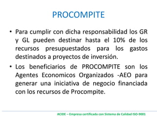 • Para cumplir con dicha responsabilidad los GR
y GL pueden destinar hasta el 10% de los
recursos presupuestados para los gastos
destinados a proyectos de inversión.
• Los beneficiarios de PROCOMPITE son los
Agentes Economicos Organizados -AEO para
generar una iniciativa de negocio financiada
con los recursos de Procompite.
PROCOMPITE
ACIDE – Empresa certificada con Sistema de Calidad ISO-9001
 