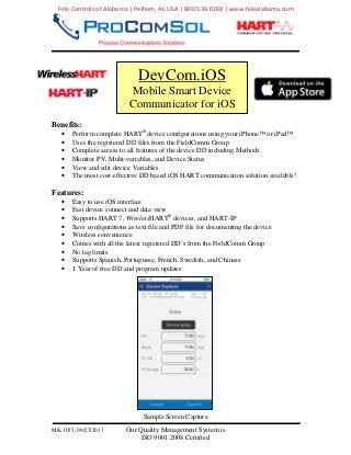 MK-1055, 09/27/2017 Our Quality Management System is
ISO 9001:2008 Certified
Benefits:
• Perform complete HART®
device configurations using your iPhone™ or iPad™
• Uses the registered DD files from the FieldComm Group
• Complete access to all features of the device DD including Methods
• Monitor PV, Multi-variables, and Device Status
• View and edit device Variables
• The most cost-effective DD based iOS HART communication solution available!
Features:
• Easy to use iOS interface
• Fast device connect and data view
• Supports HART 7, WirelessHART®
devices, and HART-IP
• Save configurations as text file and PDF file for documenting the device
• Wireless convenience
• Comes with all the latest registered DD’s from the FieldComm Group
• No tag limits
• Supports Spanish, Portuguese, French, Swedish, and Chinese
• 1 Year of free DD and program updates
Sample Screen Capture
DevCom.iOS
Mobile Smart Device
Communicator for iOS
Hile Controls of Alabama | Pelham, AL USA | 800.536.0269 | www.hilealabama.com
 