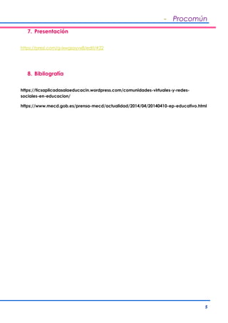 - Procomún
5
7. Presentación
https://prezi.com/g-ixwgsoyvx8/edit/#22
8. Bibliografía
https://ticsaplicadasalaeducacin.wordpress.com/comunidades-virtuales-y-redes-
sociales-en-educacion/
https://www.mecd.gob.es/prensa-mecd/actualidad/2014/04/20140410-ep-educativo.html
 