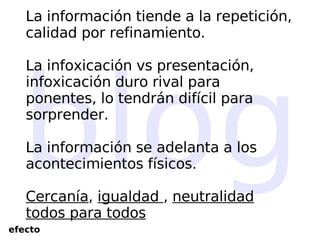 blog La información tiende a la repetición, calidad por refinamiento. La infoxicación vs presentación, infoxicación duro rival para ponentes, lo tendrán difícil para sorprender. La información se adelanta a los acontecimientos físicos. Cercanía ,  igualdad  ,  neutralidad todos para todos efecto 