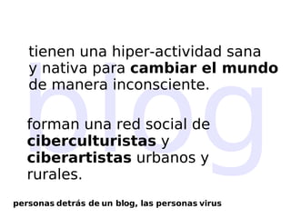 blog tienen una hiper-actividad sana  y nativa para  cambiar el mundo   de manera inconsciente. forman una red social de  ciberculturistas  y  ciberartistas  urbanos y rurales. personas detrás de un blog, las personas virus 
