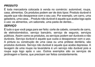 PRODUTO
É toda mercadoria colocada à venda no comércio: automóvel, roupa,
casa, alimentos. Os produtos podem ser de dois tipos: Produto durável é
aquele que não desaparece com o seu uso. Por exemplo, um carro, uma
geladeira, uma casa... Produto não durável é aquele que acaba logo após
o uso: os alimentos, um sabonete, uma pasta de dentes...
SERVIÇO
É tudo o que você paga para ser feito: corte de cabelo, conserto de carro,
de eletrodoméstico, serviço bancário, serviço de seguros, serviços
públicos. Assim como os produtos, os serviços podem ser duráveis e não
duráveis. Serviço durável é aquele que custa a desaparecer com o uso.
A pintura ou construção de uma casa ou uma prótese dentária, são
produtos duráveis. Serviço não durável é aquele que acaba depressa. A
lavagem de uma roupa na lavanderia é um serviço não durável pois a
roupa suja logo após o uso. Outros exemplos são os serviços de
jardinagem e faxina, que precisam ser feitos constantemente.
 