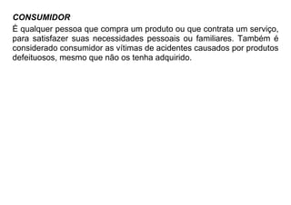 CONSUMIDOR
É qualquer pessoa que compra um produto ou que contrata um serviço,
para satisfazer suas necessidades pessoais ou familiares. Também é
considerado consumidor as vítimas de acidentes causados por produtos
defeituosos, mesmo que não os tenha adquirido.
 