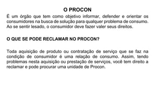 O PROCON
É um órgão que tem como objetivo informar, defender e orientar os
consumidores na busca de solução para qualquer problema de consumo.
Ao se sentir lesado, o consumidor deve fazer valer seus direitos.
O QUE SE PODE RECLAMAR NO PROCON?
Toda aquisição de produto ou contratação de serviço que se faz na
condição de consumidor é uma relação de consumo. Assim, tendo
problemas nesta aquisição ou prestação de serviços, você tem direito a
reclamar e pode procurar uma unidade de Procon.
 