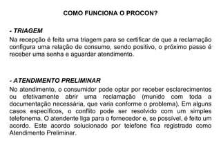 COMO FUNCIONA O PROCON?
- TRIAGEM
Na recepção é feita uma triagem para se certificar de que a reclamação
configura uma relação de consumo, sendo positivo, o próximo passo é
receber uma senha e aguardar atendimento.
- ATENDIMENTO PRELIMINAR
No atendimento, o consumidor pode optar por receber esclarecimentos
ou efetivamente abrir uma reclamação (munido com toda a
documentação necessária, que varia conforme o problema). Em alguns
casos específicos, o conflito pode ser resolvido com um simples
telefonema. O atendente liga para o fornecedor e, se possível, é feito um
acordo. Este acordo solucionado por telefone fica registrado como
Atendimento Preliminar.
 