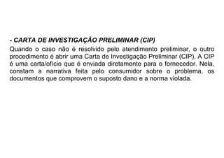 - CARTA DE INVESTIGAÇÃO PRELIMINAR (CIP)
Quando o caso não é resolvido pelo atendimento preliminar, o outro
procedimento é abrir uma Carta de Investigação Preliminar (CIP). A CIP
é uma carta/ofício que é enviada diretamente para o fornecedor. Nela,
constam a narrativa feita pelo consumidor sobre o problema, os
documentos que comprovem o suposto dano e a norma violada.
 