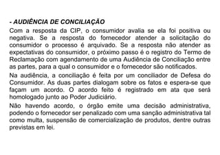 - AUDIÊNCIA DE CONCILIAÇÃO
Com a resposta da CIP, o consumidor avalia se ela foi positiva ou
negativa. Se a resposta do fornecedor atender a solicitação do
consumidor o processo é arquivado. Se a resposta não atender as
expectativas do consumidor, o próximo passo é o registro do Termo de
Reclamação com agendamento de uma Audiência de Conciliação entre
as partes, para a qual o consumidor e o fornecedor são notificados.
Na audiência, a conciliação é feita por um conciliador de Defesa do
Consumidor. As duas partes dialogam sobre os fatos e espera-se que
façam um acordo. O acordo feito é registrado em ata que será
homologado junto ao Poder Judiciário.
Não havendo acordo, o órgão emite uma decisão administrativa,
podendo o fornecedor ser penalizado com uma sanção administrativa tal
como multa, suspensão de comercialização de produtos, dentre outras
previstas em lei.
 