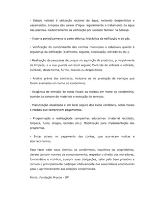 - Estudo voltado à utilização racional da água, evitando desperdícios e
vazamentos. Limpeza das caixas d"água regularmente e tratamento da água
das piscinas. Cadastramento da edificação por unidade familiar na Sabesp.


- Vistoria periodicamente a parte elétrica, hidráulica da edificação e de gás.


- Verificação do cumprimento das normas municipais e estaduais quanto à
segurança da edificação (extintores, seguros, sinalização, elevadores etc.).


- Realização de pesquisas de preços na aquisição de produtos, principalmente
de limpeza, e a sua guarda em local seguro; Controle de entrada e retirada,
evitando, desta forma, furtos, desvios ou desperdícios.


- Análise prévia dos contratos, inclusive os de prestação de serviços que
forem assinados em nome do condomínio.


- Exigência de emissão de notas fiscais ou recibos em nome do condomínio,
quando da compra de materiais e execução de serviços.


- Manutenção atualizada e em local seguro dos livros contábeis, notas fiscais
e recibos que comprovem pagamentos.


- Programação e realizaçãode campanhas educativas (material reciclado,
limpeza, fumo, drogas, bebidas etc.). Mobilização para implementação dos
programas.


-   Evitar atraso no pagamento das contas, que acarretam               multas e
aborrecimentos.


Para fazer valer seus direitos, os condôminos, inquilinos ou proprietários,
devem cumprir normas de comportamento, respeitar o direito dos moradores,
funcionários e vizinhos, cumprir suas obrigações, zelar pelo bem privativo e
comum e principalmente participar efetivamente das assembleias contribuindo
para o aprimoramento das relações condominiais.


Fonte: Fundação Procon - SP
 