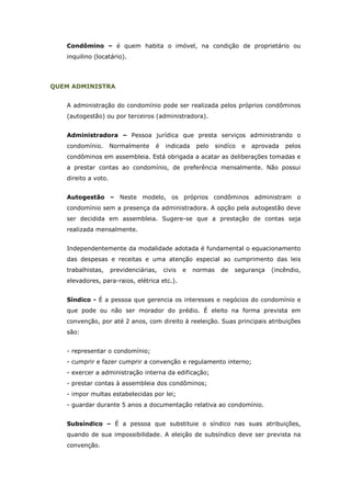 Condômino – é quem habita o imóvel, na condição de proprietário ou
   inquilino (locatário).




QUEM ADMINISTRA


   A administração do condomínio pode ser realizada pelos próprios condôminos
   (autogestão) ou por terceiros (administradora).


   Administradora – Pessoa jurídica que presta serviços administrando o
   condomínio.       Normalmente    é   indicada     pelo    sindíco   e   aprovada   pelos
   condôminos em assembleia. Está obrigada a acatar as deliberações tomadas e
   a prestar contas ao condomínio, de preferência mensalmente. Não possui
   direito a voto.


   Autogestão – Neste modelo, os próprios condôminos administram o
   condomínio sem a presença da administradora. A opção pela autogestão deve
   ser decidida em assembleia. Sugere-se que a prestação de contas seja
   realizada mensalmente.


   Independentemente da modalidade adotada é fundamental o equacionamento
   das despesas e receitas e uma atenção especial ao cumprimento das leis
   trabalhistas,     previdenciárias,   civis   e   normas     de   segurança   (incêndio,
   elevadores, para-raios, elétrica etc.).


   Síndico - É a pessoa que gerencia os interesses e negócios do condomínio e
   que pode ou não ser morador do prédio. É eleito na forma prevista em
   convenção, por até 2 anos, com direito à reeleição. Suas principais atribuições
   são:


   - representar o condomínio;
   - cumprir e fazer cumprir a convenção e regulamento interno;
   - exercer a administração interna da edificação;
   - prestar contas à assembleia dos condôminos;
   - impor multas estabelecidas por lei;
   - guardar durante 5 anos a documentação relativa ao condomínio.


   Subsíndico – É a pessoa que substituie o síndico nas suas atribuições,
   quando de sua impossibilidade. A eleição de subsíndico deve ser prevista na
   convenção.
 