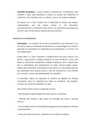 Conselho Consultivo – grupo consultivo composto por 3 condôminos, esse
   conselho é eleito para assessorar o síndico na solução dos problemas do
   condomínio. Seu mandato é de, no máximo, 2 anos, com direito à reeleição.


   De acordo com o Novo Código Civil a destituição do síndico que praticar
   irregularidades,      que   não   prestar   contas,   ou    não       administrar
   convenientemente o condomínio, deve ocorrer em assembleia convocada para
   este fim, pelo voto da maioria absoluta de seus membros.




NORMAS DO CONDOMÍNIO


   Convenção – é o conjunto de normas do condomínio, que constituem a sua
   lei interna. Deve ser elaborada de acordo com as normas legais, por escrito e
   aprovada em assembleia por proprietários que representem, no mínimo, 2/3
   das frações ideais.


   Fração ideal: é a parte indivisível e indeterminável das áreas comuns e de
   terreno, proporcional à unidade autônoma de cada condômino. Como nem
   todos os condomínios apresentam unidades autônomas com a mesma área
   útil, os proprietários dos apartamentos ou casas maiores podem possuir
   frações ideais diferentes. Normalmente é de acordo com essa fração ideal que
   são estipulados seus deveres (como o valor do condomínio) e seus direitos
   (por exemplo, a maior representatividade nas votações).


   A convenção, depois de registrada no Cartório de Registro de Imóveis
   competente, deve ser obedecida por todos os moradores, não podendo,
   contudo, ser contrária à legislação em vigor.


   Deve conter, dentre outras, as seguintes normas:


   - discriminação e especificações das áreas comuns e privativas;


   - definição das funções e das regras de utilização das áreas e serviços
   comuns;


   - discriminação da forma e proporção dos pagamentos de despesas ordinárias
   e extraordinárias;


   - forma de escolha do síndico, subsíndico e do conselho consultivo;
 