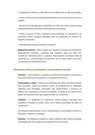 - atribuições do síndico e a definição se seu trabalho será ou não remunerado;


    - modo e prazo de convocação das assembleias, bem como o quorum mínimo
    exigido;


    - forma de contribuição para constituição do fundo de reserva, parcela paga
    pelos proprietários destinada a cobrir gastos não previstos;


    - forma e quorum mínimo necessários para alteração da convenção e do
    regimento interno. Qualquer alteração deve ser registrada em Cartório de
    Registro de Imóveis;


    - definição das funções do conselho consultivo.


    Regimento Interno - São as regras que regulam a conduta dos condôminos
    (proprietários, locatários, ocupantes das unidades) para que haja uma
    convivência harmônica entre as pessoas. Pode constar do próprio texto da
    convenção ou, como acontece normalmente, ter um texto próprio que deve
    ser aprovado em Assembleia Geral.




PRINCIPAIS ITENS DA CONVENÇÃO E DO REGIMENTO INTERNO


    Animais – A permissão ou proibição de animais de estimação no condomínio
    deve estar prevista na convenção ou no regulamento interno.


    Construções e obras - Reformas ou alterações nas áreas internas privativas
    são permitidas, desde que estejam dentro do estabelecido em legislação
    específica para edificação, convenção, não comprometam a estrutura do
    edifício nem prejudiquem os outros moradores. As áreas de uso comum não
    podem ser alteradas salvo aprovação de todos os condôminos.


    Fachada - A legislação de condomínio proíbe qualquer alteração que
    modifique a fachada do prédio, salvo se for obtida autorização de todos os
    condôminos.


    Os infratores estão sujeitos a uma multa prevista na convenção e podem ser
    obrigados a desfazer a alteração.


    Atenção - A instalação de grades ou redes protetoras não constitui alteração
    de fachada, pois visa à segurança, especialmente de crianças.
 