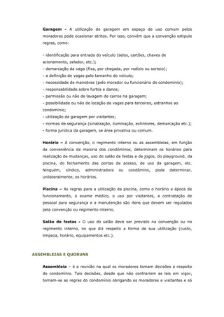 Garagem - A utilização de garagem em espaço de uso comum pelos
   moradores pode ocasionar atritos. Por isso, convém que a convenção estipule
   regras, como:


   - identificação para entrada do veículo (selos, cartões, chaves de
   acionamento, zelador, etc.);
   - demarcação da vaga (fixa, por chegada, por rodízio ou sorteio);
   - a definição de vagas pelo tamanho do veículo;
   - necessidade de manobras (pelo morador ou funcionário do condomínio);
   - responsabilidade sobre furtos e danos;
   - permissão ou não de lavagem de carros na garagem;
   - possibilidade ou não de locação de vagas para terceiros, estranhos ao
   condomínio;
   - utilização da garagem por visitantes;
   - normas de segurança (sinalização, iluminação, extintores, demarcação etc.);
   - forma jurídica da garagem, se área privativa ou comum.


   Horário – A convenção, o regimento interno ou as assembleias, em função
   da conveniência da maioria dos condôminos, determinam os horários para
   realização de mudanças, uso do salão de festas e de jogos, do playground, da
   piscina, do fechamento das portas de acesso, de uso da garagem, etc.
   Ninguém,    síndico,   administradora     ou   condômino,   pode     determinar,
   unilateralmente, os horários.


   Piscina – As regras para a utilização da piscina, como o horário e época de
   funcionamento, o exame médico, o uso por visitantes, a contratação de
   pessoal para segurança e a manutenção são itens que devem ser regulados
   pela convenção ou regimento interno.


   Salão de festas - O uso do salão deve ser previsto na convenção ou no
   regimento interno, no que diz respeito a forma de sua utillização (custo,
   limpeza, horário, equipamentos etc.).




ASSEMBLEIAS E QUORUNS


   Assembleia – é a reunião na qual os moradores tomam decisões a respeito
   do condomínio. Tais decisões, desde que não contrariem as leis em vigor,
   tornam-se as regras do condomínio obrigando os moradores e visitantes e só
 