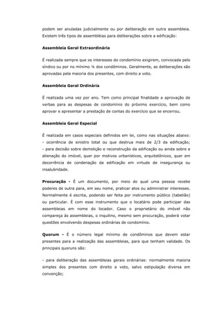 podem ser anuladas judicialmente ou por deliberação em outra assembleia.
Existem três tipos de assemblèias para deliberações sobre a edificação:


Assembleia Geral Extraordinária


É realizada sempre que os interesses do condomínio exigirem, convocada pelo
síndico ou por no mínimo ¼ dos condôminos. Geralmente, as deliberações são
aprovadas pela maioria dos presentes, com direito a voto.


Assembleia Geral Ordinária


É realizada uma vez por ano. Tem como principal finalidade a aprovação de
verbas para as despesas de condomínio do próximo exercício, bem como
aprovar e apresentar a prestação de contas do exercício que se encerrou.


Assembleia Geral Especial


É realizada em casos especiais definidos em lei, como nas situações abaixo:
- ocorrência de sinistro total ou que destrua mais de 2/3 da edificação;
- para decisão sobre demolição e reconstrução da edificação ou ainda sobre a
alienação do imóvel, quer por motivos urbanísticos, arquitetônicos, quer em
decorrência de condenação da edificação em virtude de insegurança ou
insalubridade.


Procuração - É um documento, por meio do qual uma pessoa recebe
poderes de outra para, em seu nome, praticar atos ou administrar interesses.
Normalmente é escrita, podendo ser feita por instrumento público (tabelião)
ou particular. É com esse instrumento que o locatário pode participar das
assembleias em nome do locador. Caso o proprietário do imóvel não
compareça às assembleias, o inquilino, mesmo sem procuração, poderá votar
questões envolvendo despesas ordinárias de condomínio.


Quorum - É o número legal mínimo de condôminos que devem estar
presentes para a realização das assembleias, para que tenham validade. Os
principais quoruns são:


- para deliberação das assembleias gerais ordinárias: normalmente maioria
simples dos presentes com direito a voto, salvo estipulação diversa em
convenção;
 