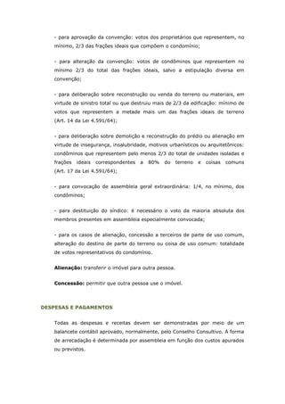 - para aprovação da convenção: votos dos proprietários que representem, no
   mínimo, 2/3 das frações ideais que compõem o condomínio;


   - para alteração da convenção: votos de condôminos que representem no
   mínimo 2/3 do total das frações ideais, salvo a estipulação diversa em
   convenção;


   - para deliberação sobre reconstrução ou venda do terreno ou materiais, em
   virtude de sinistro total ou que destruiu mais de 2/3 da edificação: mínimo de
   votos que representem a metade mais um das frações ideais de terreno
   (Art. 14 da Lei 4.591/64);


   - para deliberação sobre demolição e reconstrução do prédio ou alienação em
   virtude de insegurança, insalubridade, motivos urbanísticos ou arquitetônicos:
   condôminos que representem pelo menos 2/3 do total de unidades isoladas e
   frações   ideais   correspondentes   a   80%   do   terreno   e   coisas   comuns
   (Art. 17 da Lei 4.591/64);


   - para convocação de assembleia geral extraordinária: 1/4, no mínimo, dos
   condôminos;


   - para destituição do síndico: é necessário o voto da maioria absoluta dos
   membros presentes em assembleia especialmente convocada;


   - para os casos de alienação, concessão a terceiros de parte de uso comum,
   alteração do destino de parte do terreno ou coisa de uso comum: totalidade
   de votos representativos do condomínio.


   Alienação: transferir o imóvel para outra pessoa.


   Concessão: permitir que outra pessoa use o imóvel.




DESPESAS E PAGAMENTOS


   Todas as despesas e receitas devem ser demonstradas por meio de um
   balancete contábil aprovado, normalmente, pelo Conselho Consultivo. A forma
   de arrecadação é determinada por assembleia em função dos custos apurados
   ou previstos.
 
