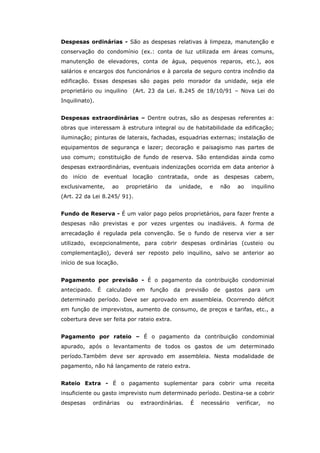 Despesas ordinárias - São as despesas relativas à limpeza, manutenção e
conservação do condomínio (ex.: conta de luz utilizada em áreas comuns,
manutenção de elevadores, conta de água, pequenos reparos, etc.), aos
salários e encargos dos funcionários e à parcela de seguro contra incêndio da
edificação. Essas despesas são pagas pelo morador da unidade, seja ele
proprietário ou inquilino   (Art. 23 da Lei. 8.245 de 18/10/91 – Nova Lei do
Inquilinato).


Despesas extraordinárias – Dentre outras, são as despesas referentes a:
obras que interessam à estrutura integral ou de habitabilidade da edificação;
iluminação; pinturas de laterais, fachadas, esquadrias externas; instalação de
equipamentos de segurança e lazer; decoração e paisagismo nas partes de
uso comum; constituição de fundo de reserva. São entendidas ainda como
despesas extraordinárias, eventuais indenizações ocorrida em data anterior à
do início de    eventual    locação     contratada,       onde as despesas     cabem,
exclusivamente,    ao    proprietário     da   unidade,       e   não   ao    inquilino
(Art. 22 da Lei 8.245/ 91).


Fundo de Reserva - É um valor pago pelos proprietários, para fazer frente a
despesas não previstas e por vezes urgentes ou inadiáveis. A forma de
arrecadação é regulada pela convenção. Se o fundo de reserva vier a ser
utilizado, excepcionalmente, para cobrir despesas ordinárias (custeio ou
complementação), deverá ser reposto pelo inquilino, salvo se anterior ao
início de sua locação.


Pagamento por previsão - É o pagamento da contribuição condominial
antecipado. É calculado em        função da previsão de gastos para um
determinado período. Deve ser aprovado em assembleia. Ocorrendo déficit
em função de imprevistos, aumento de consumo, de preços e tarifas, etc., a
cobertura deve ser feita por rateio extra.


Pagamento por rateio – É o pagamento da contribuição condominial
apurado, após o levantamento de todos os gastos de um determinado
período.Também deve ser aprovado em assembleia. Nesta modalidade de
pagamento, não há lançamento de rateio extra.


Rateio Extra - É o pagamento suplementar para cobrir uma receita
insuficiente ou gasto imprevisto num determinado período. Destina-se a cobrir
despesas    ordinárias   ou   extraordinárias.        É    necessário   verificar,   no
 