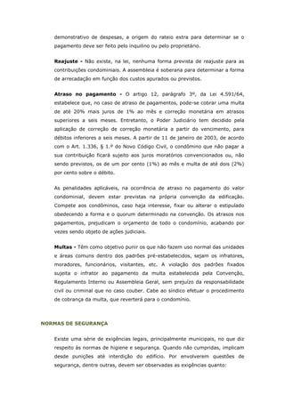 demonstrativo de despesas, a origem do rateio extra para determinar se o
   pagamento deve ser feito pelo inquilino ou pelo proprietário.


   Reajuste - Não existe, na lei, nenhuma forma prevista de reajuste para as
   contribuições condominiais. A assembleia é soberana para determinar a forma
   de arrecadação em função dos custos apurados ou previstos.


   Atraso no pagamento - O artigo 12, parágrafo 3º, da Lei 4.591/64,
   estabelece que, no caso de atraso de pagamentos, pode-se cobrar uma multa
   de até 20% mais juros de 1% ao mês e correção monetária em atrasos
   superiores a seis meses. Entretanto, o Poder Judiciário tem decidido pela
   aplicação de correção de correção monetária a partir do vencimento, para
   débitos inferiores a seis meses. A partir de 11 de janeiro de 2003, de acordo
   com o Art. 1.336, § 1.º do Novo Código Civil, o condômino que não pagar a
   sua contribuição ficará sujeito aos juros moratórios convencionados ou, não
   sendo previstos, os de um por cento (1%) ao mês e multa de até dois (2%)
   por cento sobre o débito.


   As penalidades aplicáveis, na ocorrência de atraso no pagamento do valor
   condominial, devem estar previstas na própria convenção da edificação.
   Compete aos condôminos, caso haja interesse, fixar ou alterar o estipulado
   obedecendo a forma e o quorum determinado na convenção. Os atrasos nos
   pagamentos, prejudicam o orçamento de todo o condomínio, acabando por
   vezes sendo objeto de ações judiciais.


   Multas - Têm como objetivo punir os que não fazem uso normal das unidades
   e áreas comuns dentro dos padrões pré-estabelecidos, sejam os infratores,
   moradores, funcionários, visitantes, etc. A violação dos padrões fixados
   sujeita o infrator ao pagamento da multa estabelecida pela Convenção,
   Regulamento Interno ou Assembleia Geral, sem prejuízo da responsabilidade
   civil ou criminal que no caso couber. Cabe ao síndico efetuar o procedimento
   de cobrança da multa, que reverterá para o condomínio.




NORMAS DE SEGURANÇA


   Existe uma série de exigências legais, principalmente municipais, no que diz
   respeito às normas de higiene e segurança. Quando não cumpridas, implicam
   desde punições até interdição do edifício. Por envolverem questões de
   segurança, dentre outras, devem ser observadas as exigências quanto:
 