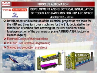 DEVELOPMENT AND ELECTRICAL INSTALLATION OF TOOLS AND HANDLING FOR HTP AND S19 OF A380  (2002 – 2004) Development and execution of the electrical project for two tools for the HTP and three turn over machines for the S19, dedicated to the fabrication of carbon fibre covering for the rear stabilizer and a fuselage section of the commercial plane AIRBUS-A380, factory in Illescas (Spain) Electrical Design of the installations PLC and user Interface Programming Start-up and production assistance PROCESS AUTOMATION 