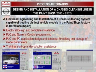DESIGN AND INSTALLATION OF A CHASSIS CLEANING LINE IN THE PAINT SHOP  (2000 – 2002) Electrical Engineering and Installation of a Chassis Cleaning System capable of treating distinct vehicle models in the Paint Shop, factory in Barcelona (Spain) Electrical Design and complete installation PLC and Numeric Control programming PLC and PC application design and database for editing and storage of model parameters Training, start-up and production assistance PROCESS AUTOMATION 