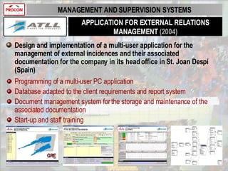 APPLICATION FOR EXTERNAL RELATIONS MANAGEMENT  (2004) Design and implementation of a multi-user application for the management of external incidences and their associated documentation for the company in its head office in St. Joan Despí (Spain) Programming of a multi-user PC application Database adapted to the client requirements and report system Document management system for the storage and maintenance of the associated documentation Start-up and staff training MANAGEMENT AND SUPERVISION SYSTEMS 