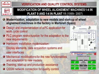 MODIFICATION OF WHEEL ALIGNEMENT MACHINES 1-4 IN PLANT 9 AND 1-4 IN PLANT 11  (1999– 2007) Modernization, adaptation to new models and start-up of wheel alignement machines in the factory in Martorell (Spain) Design and implementation of a PC application for work cycle control PLC program restructuration for the adaptation to the new requirements Hardware installation modernization: Display elements, data acquisition systems and user interfaces Mechanical modifications for the new functionalities and adaptation to new models Training, start-up and production assistance QSSM network connection for quality control VERIFICATION AND QUALITY CONTROL SYSTEMS 