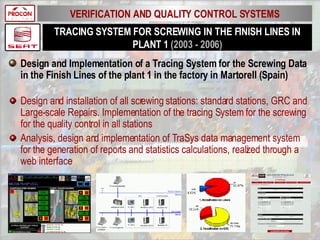 TRACING SYSTEM FOR SCREWING IN THE FINISH LINES IN PLANT 1  (2003 - 2006) Design and Implementation of a Tracing System for the Screwing Data in the Finish Lines of the plant 1 in the factory in Martorell (Spain) Design and installation of all screwing stations: standard stations, GRC and Large-scale Repairs. Implementation of the tracing System for the screwing for the quality control in all stations Analysis, design and implementation of TraSys data management system for the generation of reports and statistics calculations, realized through a web interface VERIFICATION AND QUALITY CONTROL SYSTEMS 