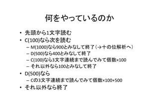 何をやっているのか	
•  先頭から1文字読む	
•  C(100)なら次を読む	
–  M(1000)なら900とみなして終了（→十の位解析へ）	
–  D(500)なら400とみなして終了	
–  C(100)なら3文字連続まで読んでみて個数×100	
–  それ以外なら100とみなして終了	
•  D(500)なら	
–  Cの3文字連続まで読んでみて個数×100+500	
•  それ以外なら終了	
 