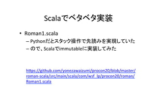 Scalaでベタベタ実装	
•  Roman1.scala	
– Pythonだとスタック操作で先読みを実現していた	
– ので、Scalaでimmutableに実装してみた	
 