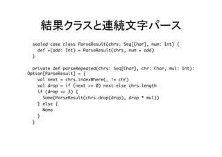 結果クラスと連続文字パース	
sealed case class ParseResult(chrs: Seq[Char], num: Int) {
def +(add: Int) = ParseResult(chrs, num + add)
}
private def parseRepeated(chrs: Seq[Char], chr: Char, mul: Int):
Option[ParseResult] = {
val next = chrs.indexWhere(_ != chr)
val drop = if (next >= 0) next else chrs.length
if (drop <= 3) {
Some(ParseResult(chrs.drop(drop), drop * mul))
} else {
None
}
}	
 