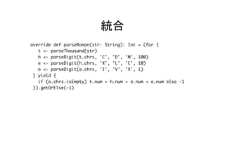 統合	
override def parseRoman(str: String): Int = (for {
t <- parseThousand(str)
h <- parseDigit(t.chrs, 'C', 'D', 'M', 100)
e <- parseDigit(h.chrs, 'X', 'L', 'C', 10)
o <- parseDigit(e.chrs, 'I', 'V', 'X', 1)
} yield {
val value = if (o.chrs.isEmpty) t.num + h.num + e.num + o.num
else -1
if (value > 0) value else -1
}).getOrElse(-1)	
 