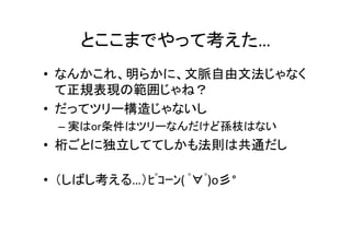 とここまでやって考えた…	
•  これ、明らかに、文脈自由文法じゃなくて	
正規表現の範囲じゃね？	
•  だってツリー構造じゃないし	
– 実はor条件はツリーなんだけど孫枝はない	
•  桁ごとに独立しててしかも法則は共通だし	
	
•  （しばし考える…）ﾋﾟｺｰﾝ(	ﾟ∀ﾟ)o彡°	
 