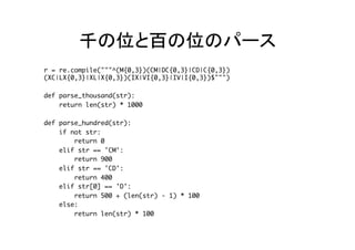 千の位と百の位のパース	
r = re.compile("""^(M{0,3})(CM|DC{0,3}|CD|C{0,3}) 
(XC|LX{0,3}|XL|X{0,3})(IX|VI{0,3}|IV|I{0,3})$""")
def parse_thousand(str):
return len(str) * 1000
def parse_hundred(str):
if not str:
return 0
elif str == 'CM':
return 900
elif str == 'CD':
return 400
elif str[0] == 'D':
return 500 + (len(str) - 1) * 100
else:
return len(str) * 100	
 