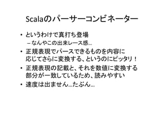 Scalaのパーサーコンビネーター	
•  というわけで真打ち登場	
– なんやこの出来レース感…	
•  正規表現でパースできるものを内容に	
応じてさらに変換する、というのにピッタリ！	
•  正規表現の記載と、それを数値に変換する	
部分が一致しているため、読みやすい	
•  速度は出ません…たぶん…	
 