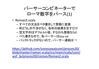 パーサーコンビネーターで	
ローマ数字をパース(1)	
•  Roman2.scala	
– すべての文法をベタ書きして整数に変換	
– 桁どうしの干渉がなく、各桁の結果を足すだけ	
– 空文字列はデフォルト値、すなわち整数なら0	
– べた書きなので、各パーサーはlazy	val	
– バックトラックがないので、パーサー連結は	~!	
 