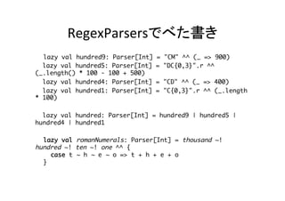 RegexParsersでべた書き	
　lazy val hundred9: Parser[Int] = "CM" ^^ (_ => 900)
lazy val hundred5: Parser[Int] = "DC{0,3}".r ^^ (_.length() * 100 -
100 + 500)
lazy val hundred4: Parser[Int] = "CD" ^^ (_ => 400)
lazy val hundred1: Parser[Int] = "C{0,3}".r ^^ (_.length * 100)
lazy val hundred: Parser[Int] = hundred9 | hundred5 | hundred4 |
hundred1
　　lazy val romanNumerals: Parser[Int] = thousand ~! hundred ~! ten ~!
one ^^ { 
　　case t ~ h ~ e ~ o => t + h + e + o 
　　} 
　def parseRoman(str:String): Int = parseAll(romanNumerals, str) match
{
case Success(num, next) => if (num > 0) num else -1
case NoSuccess(errorMessage, next) => -1
}	
 