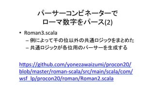 パーサーコンビネーターで	
ローマ数字をパース(2)	
•  Roman3.scala	
– 例によって千の位以外の共通ロジックをまとめた	
– 共通ロジックが各位用のパーサーを生成する	
 