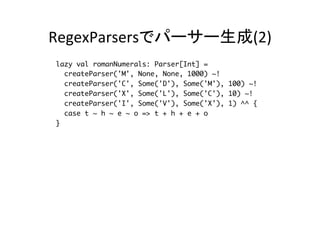 RegexParsersでパーサー生成(2)	
lazy val romanNumerals: Parser[Int] =
createParser('M', None, None, 1000) ~!
createParser('C', Some('D'), Some('M'), 100) ~!
createParser('X', Some('L'), Some('C'), 10) ~!
createParser('I', Some('V'), Some('X'), 1) ^^ {
case t ~ h ~ e ~ o => t + h + e + o
}
def parseRoman(str:String): Int = parseAll(romanNumerals, str)
match {
case Success(num, next) => if (num > 0) num else -1
case NoSuccess(errorMessage, next) => -1
}
 