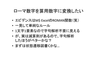 ローマ数字を算用数字に変換したい	
•  エビデンスはM$	ExcelのROMAN関数（笑）	
•  一見して単純なルール	
•  1文字1要素なので字句解析不要に見える	
•  が、実は減算則があるので、字句解析	
したほうがベターかな？	
•  まずは状態遷移図書くかな…	
 