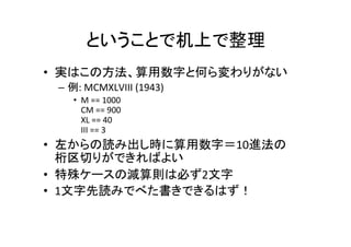 ということで机上で整理	
•  実はこの方法、算用数字と何ら変わりがない	
–  例:	MCMXLVIII	(1948)	
•  M	==	1000	
CM	==	900	
XL	==	40	
VIII	==	8	
•  左からの読み出し時に算用数字＝10進法の	
桁区切りができればよい	
•  特殊ケースの減算則は必ず2文字	
•  1文字先読みでべた書きできるはず！	
 