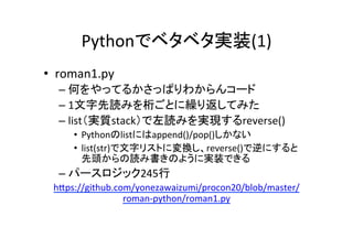 Pythonでベタベタ実装(1)	
•  roman1.py	
– 何をやってるかさっぱりわからんコード	
– 1文字先読みを桁ごとに繰り返してみた	
– list（実質stack）で左読みを実現するreverse()	
•  Pythonのlistにはappend()/pop()しかない	
•  list(str)で文字リストに変換し、reverse()で逆にすると	
先頭からの読み書きのように実装できる	
– パースロジック245行	
 