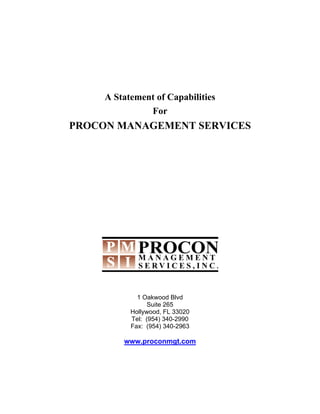 A Statement of Capabilities
               For
PROCON MANAGEMENT SERVICES




             1 Oakwood Blvd
                 Suite 265
           Hollywood, FL 33020
           Tel: (954) 340-2990
           Fax: (954) 340-2963

         www.proconmgt.com
 