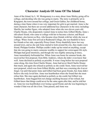 Character Analysis Of Anne Of The Island
Anne of the Island, by L. M. Montgomery is a story about Anne Shirley going off to
college, and deciding who she was going to marry. The story is primarily set in
Kingsport, the town around her college, and Green Gables, her childhood home,
during a time frame when it was very important for girls to get married. Anne is the
main character, but there are several additional key characters in the story including:
Marilla, her mother figure, who adopted Anne when she was eleven years old;
Charlie Sloane, who desperately wanted Anne to notice him; Gilbert Blythe, Anne s
old school friend, who came to college with her to become a doctor; and Royal
Gardener, also known as Roy, who became close friends with her while she was at
college. When Anne first arrived at Redmond College, she was thankful to have
her friends at her side, especially Prissy Grant. Prissy thankfully knew her way
around town, and as she and Anne started to look around the city, they made a new
friend, Philippa Gordon. Phillipa couldn t make up her mind on anything, except
that she was going to marry someone wealthy to support her extravagant life style.
Philippa had good intentions, and though she was slightly annoying at times,
Anne immediately befriended her. When Anne was home for summer break, she
received her first proposal, from Billy Andrews, whom she didn t even know that
well. Anne declined as politely as possible. It wasn t long before her next proposal
came along, this time from Charlie Sloane. Anne had never liked Charlie Sloane
that much, and again she refused as politely as she could. Soon, Anne received her
next proposal, which was from Gilbert Blythe, and that was a morning she d never
forget. Up until that point Anne and Gilbert had been great friends, but Anne didn t
believe she truly loved him. Anne was heartbroken when she found that she must
refuse him. She once again declined as politely as she could, but Gilbert was
heartbroken. Anne begged him not change anything because of her refusal, but
Gilbert knew that things could never be the same again after that, and he told her
so. Anne too was heartbroken over losing a good friend, and she was beginning to
wonder if that was all she d lost. Time passed, and Anne was
 